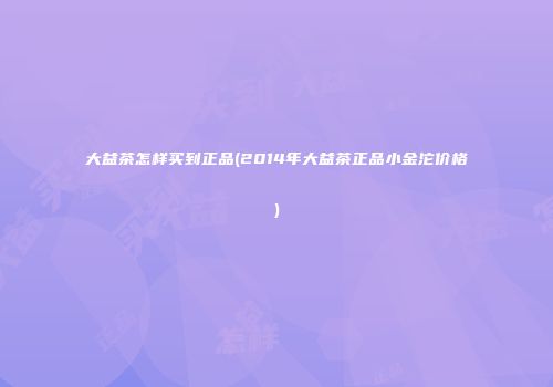 大益茶怎样买到正品(2014年大益茶正品小金沱价格)
