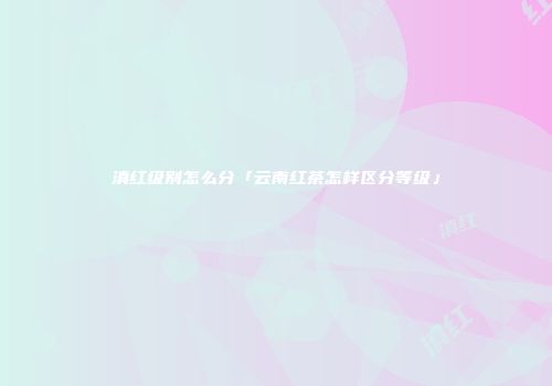 滇红级别怎么分「云南红茶怎样区分等级」