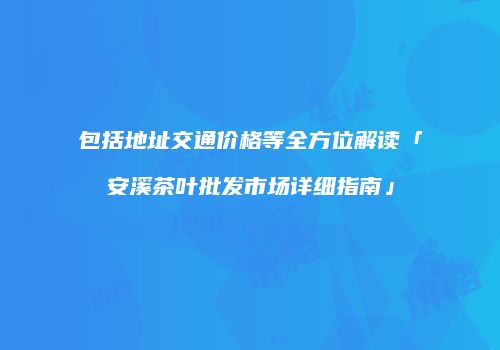 包括地址交通价格等全方位解读「安溪茶叶批发市场详细指南」