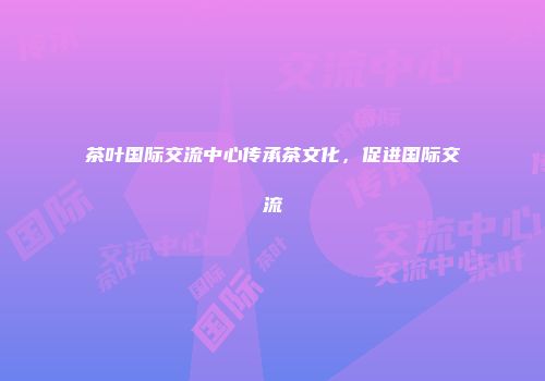 茶叶国际交流中心传承茶文化，促进国际交流