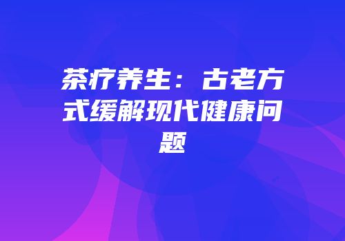 茶疗养生：古老方式缓解现代健康问题