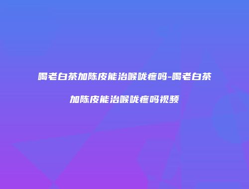 喝老白茶加陈皮能治喉咙疼吗-喝老白茶加陈皮能治喉咙疼吗视频