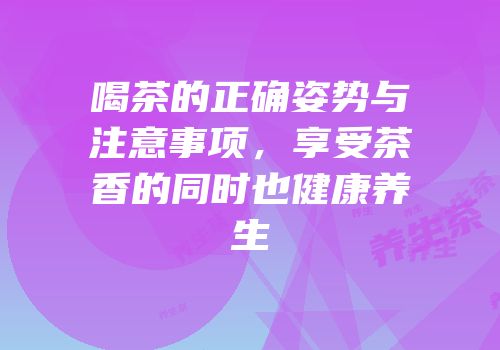 喝茶的正确姿势与注意事项，享受茶香的同时也健康养生