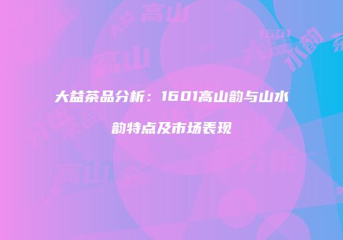 大益茶品分析：1601高山韵与山水韵特点及市场表现