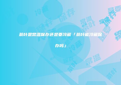 茶叶是常温保存还是要冷藏「茶叶能冷藏保存吗」