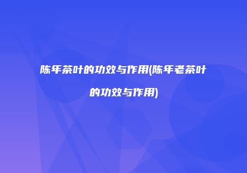 陈年茶叶的功效与作用(陈年老茶叶的功效与作用)