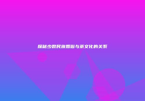 探秘少数民族婚俗与茶文化的关系