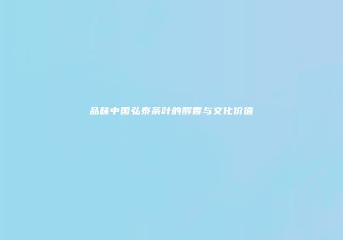 品味中国弘泰茶叶的醇香与文化价值