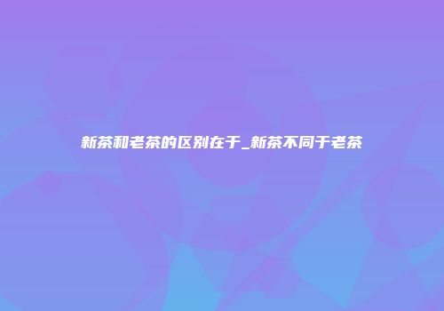 新茶和老茶的区别在于_新茶不同于老茶