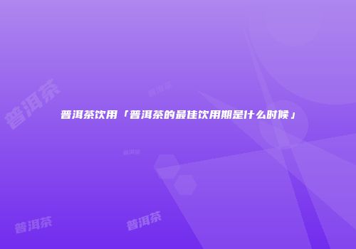 普洱茶饮用「普洱茶的最佳饮用期是什么时候」