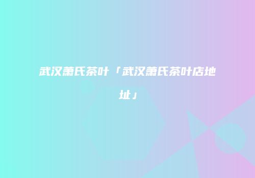 武汉萧氏茶叶「武汉萧氏茶叶店地址」