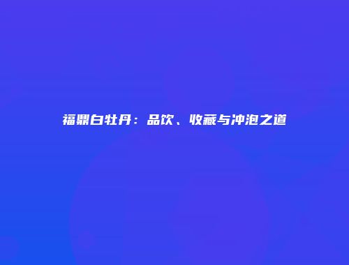 福鼎白牡丹：品饮、收藏与冲泡之道