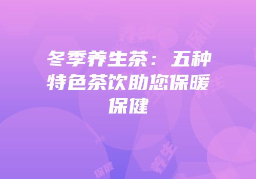 冬季养生茶：五种特色茶饮助您保暖保健