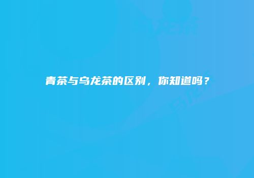 青茶与乌龙茶的区别，你知道吗？