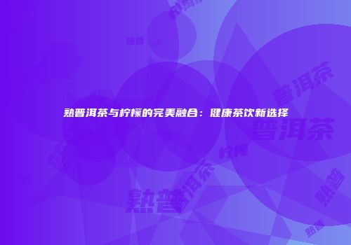 熟普洱茶与柠檬的完美融合：健康茶饮新选择