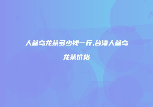 人参乌龙茶多少钱一斤,台湾人参乌龙茶价格