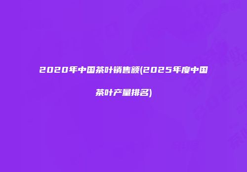 2020年中国茶叶销售额(2025年度中国茶叶产量排名)