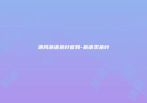 清风茶语茶叶官网-茶语卖茶叶