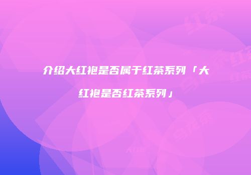 介绍大红袍是否属于红茶系列「大红袍是否红茶系列」