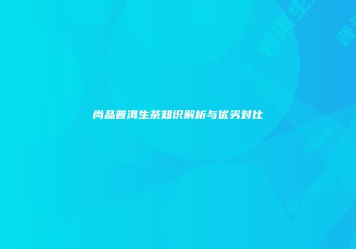 尚品普洱生茶知识解析与优劣对比