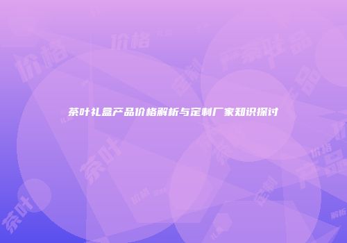 茶叶礼盒产品价格解析与定制厂家知识探讨