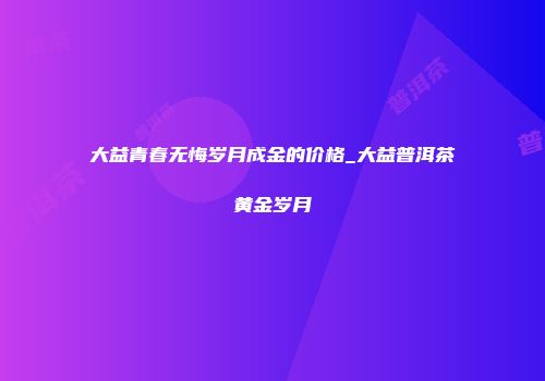 大益青春无悔岁月成金的价格_大益普洱茶黄金岁月