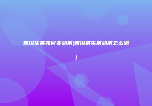 普洱生茶如何变熟茶(普洱茶生茶熟茶怎么泡)