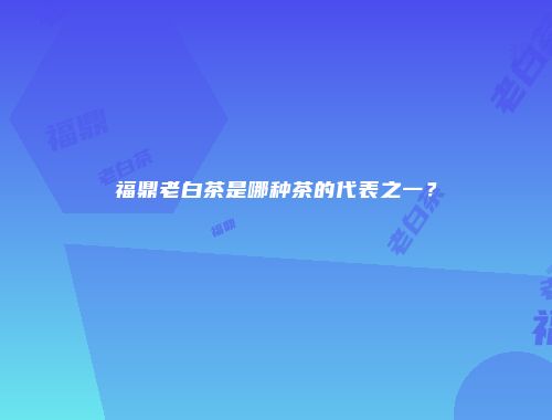 福鼎老白茶是哪种茶的代表之一？