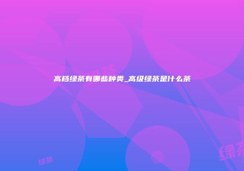 高档绿茶有哪些种类_高级绿茶是什么茶