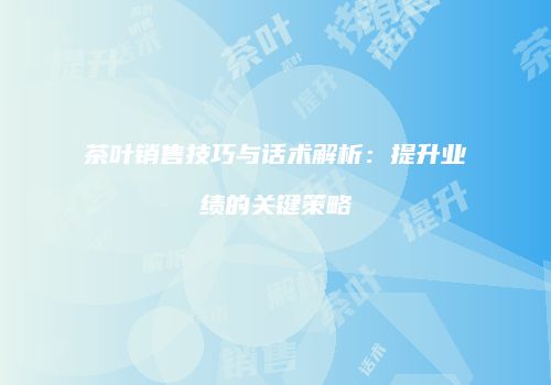 茶叶销售技巧与话术解析：提升业绩的关键策略