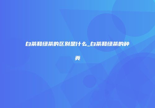 白茶和绿茶的区别是什么_白茶和绿茶的种类