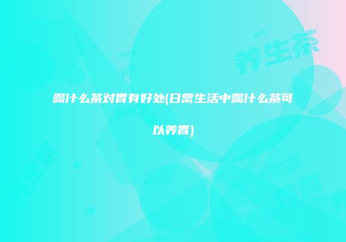喝什么茶对胃有好处(日常生活中喝什么茶可以养胃)
