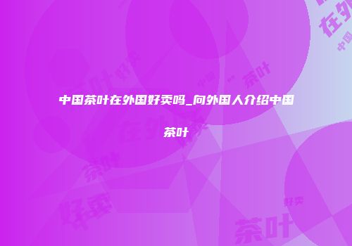 中国茶叶在外国好卖吗_向外国人介绍中国茶叶