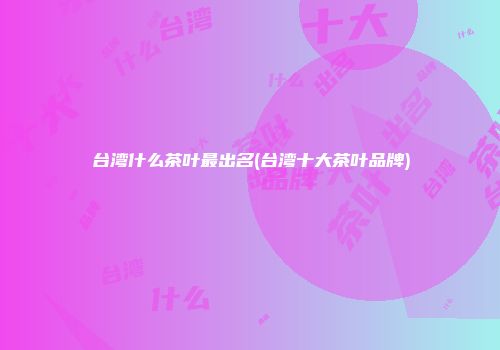 台湾什么茶叶最出名(台湾十大茶叶品牌)