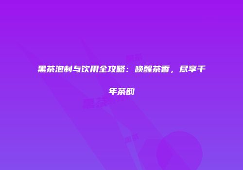 黑茶泡制与饮用全攻略：唤醒茶香，尽享千年茶韵