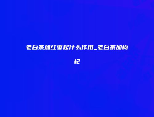 老白茶加红枣起什么作用_老白茶加枸杞