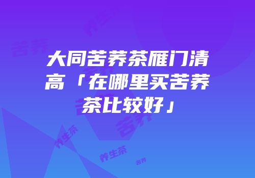 大同苦荞茶雁门清高「在哪里买苦荞茶比较好」