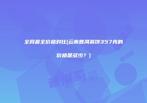 全网最全价格对比(云南普洱茶饼357克的价格是多少？)