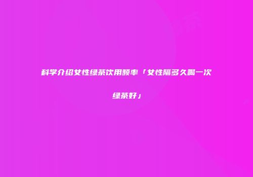 科学介绍女性绿茶饮用频率「女性隔多久喝一次绿茶好」