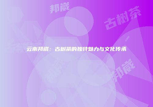 云南邦崴：古树茶的独特魅力与文化传承