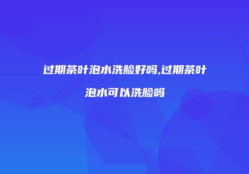 过期茶叶泡水洗脸好吗,过期茶叶泡水可以洗脸吗