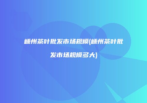 嵊州茶叶批发市场规模(嵊州茶叶批发市场规模多大)