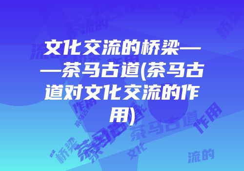 文化交流的桥梁——茶马古道(茶马古道对文化交流的作用)