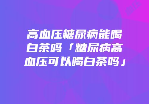 高血压糖尿病能喝白茶吗「糖尿病高血压可以喝白茶吗」