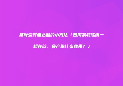 茶叶爱好者必知的小方法「普洱茶和陈皮一起存放，会产生什么效果？」