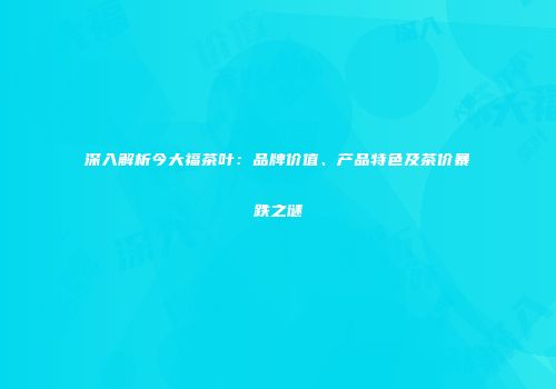 深入解析今大福茶叶：品牌价值、产品特色及茶价暴跌之谜
