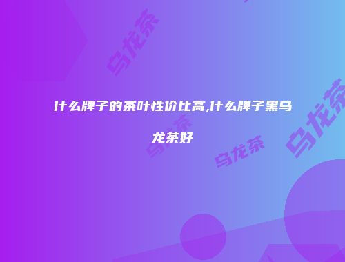 什么牌子的茶叶性价比高,什么牌子黑乌龙茶好