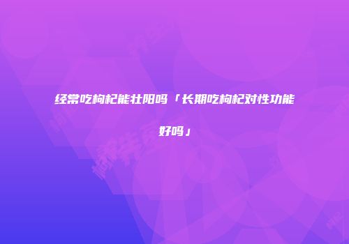 经常吃枸杞能壮阳吗「长期吃枸杞对性功能好吗」