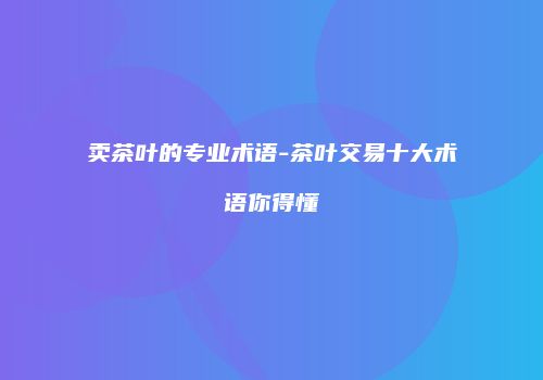 卖茶叶的专业术语-茶叶交易十大术语你得懂
