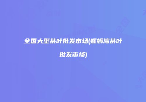 全国大型茶叶批发市场(螺蛳湾茶叶批发市场)